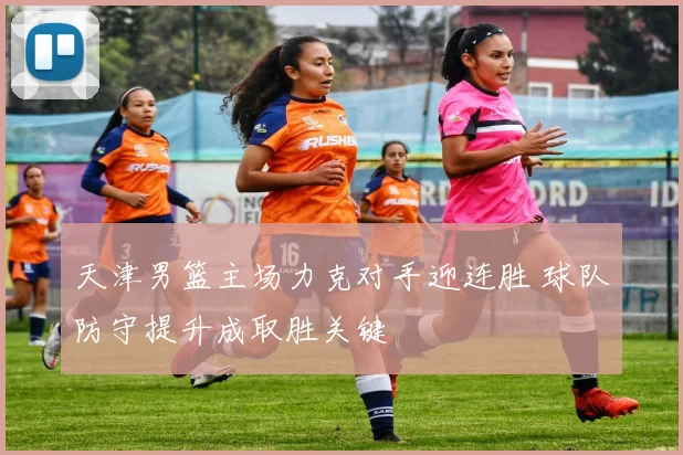天津男篮主场力克对手迎连胜 球队防守提升成取胜关键