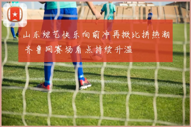 山东综艺快乐向前冲再掀比拼热潮 齐鲁网赛场看点持续升温