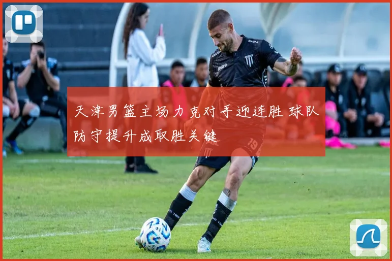 天津男篮主场力克对手迎连胜 球队防守提升成取胜关键